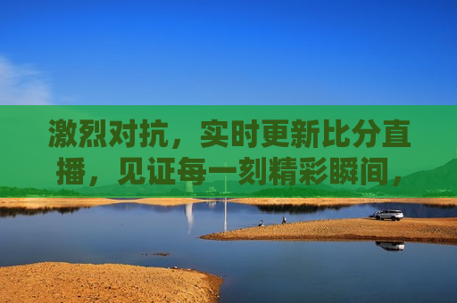 激烈对抗，实时更新比分直播，见证每一刻精彩瞬间，激烈对抗，实时更新比分直播，精彩瞬间见证赛程 *** ，实时更新比分直播，见证激烈对抗与精彩瞬间