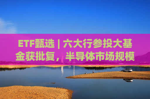 ETF甄选 | 六大行参投大基金获批复，半导体市场规模预测上调，相关ETF领涨市场！