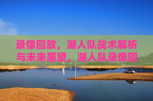 录像回放，湖人队战术解析与未来展望，湖人队录像回放，战术解析与未来展望，湖人队录像回放，战术深度解析与未来展望