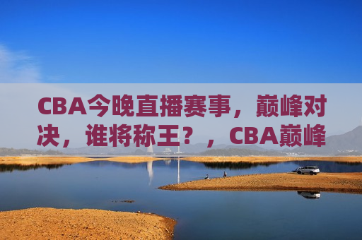 CBA今晚直播赛事，巅峰对决，谁将称王？，CBA巅峰之战，今晚谁将称王？，CBA巅峰之战，今晚谁将称王？  第1张