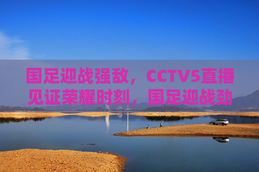 国足迎战强敌，CCTV5直播见证荣耀时刻，国足迎战劲敌，CCTV5直播荣耀之战，CCTV5直播，国足迎战劲敌，荣耀之战即将上演