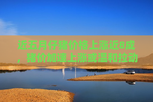 近五月仔猪价格上涨近8成，猪价加速上涨或温和拉动CPI