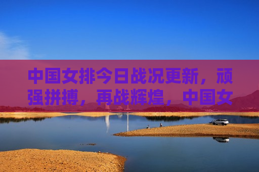 中国女排今日战况更新，顽强拼搏，再战辉煌，中国女排再战辉煌，今日战况更新，顽强拼搏展现风采，中国女排展现顽强拼搏风采，今日战况更新，再战辉煌