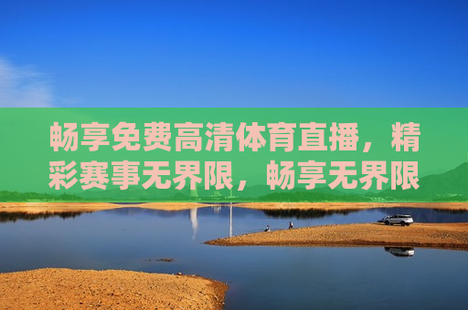 畅享免费高清体育直播，精彩赛事无界限，畅享无界限，免费高清体育直播来袭，畅享免费高清体育直播，无界限观赏精彩赛事