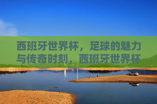 西班牙世界杯，足球的魅力与传奇时刻，西班牙世界杯，足球的魅力缔造传奇时刻，西班牙世界杯，足球魅力缔造传奇时刻
