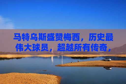 马特乌斯盛赞梅西，历史最伟大球员，超越所有传奇，马特乌斯盛赞梅西，超越所有传奇，历史最伟大球员，马特乌斯盛赞梅西，超越所有传奇，历史最伟大球员