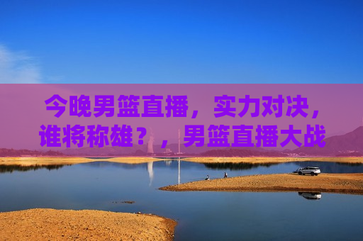 今晚男篮直播，实力对决，谁将称雄？，男篮直播大战，谁将称雄？，男篮直播大战，今晚谁将称雄？  第1张