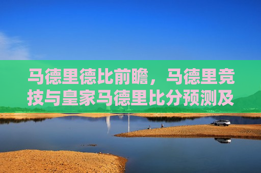 马德里德比前瞻，马德里竞技与皇家马德里比分预测及赛事分析，马德里德比前瞻，马德里竞技与皇家马德里对决，比分预测与赛事分析，马德里德比即将上演，马德里竞技与皇家马德里对决比分预测及赛事分析