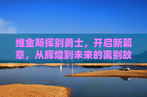 维金斯挥别勇士，开启新篇章，从辉煌到未来的离别故事，维金斯告别勇士，从辉煌到未来的篮球新篇章，维金斯告别勇士，开启篮球新篇章  第1张