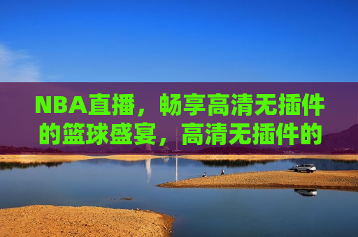 NBA直播，畅享高清无插件的篮球盛宴，高清无插件的NBA直播，篮球盛宴尽享，高清无插件的NBA直播，畅享篮球盛宴