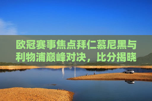 欧冠赛事焦点拜仁慕尼黑与利物浦巅峰对决，比分揭晓震撼人心，拜仁慕尼黑与利物浦巅峰对决，欧冠赛事焦点揭晓，拜仁与利物浦欧冠巅峰对决，赛事焦点揭晓