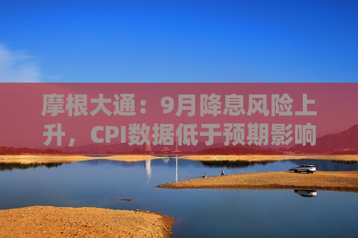 摩根大通：9月降息风险上升，CPI数据低于预期影响美联储决策