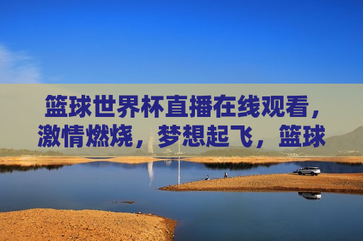 篮球世界杯直播在线观看， *** 燃烧，梦想起飞，篮球世界杯直播， *** 燃烧，梦想启航，篮球世界杯直播， *** 燃烧，梦想启航  第1张