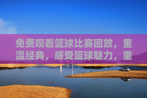免费观看篮球比赛回放，重温经典，感受篮球魅力，重温篮球经典，免费观看比赛回放，感受篮球魅力，免费观看篮球比赛回放，重温经典，感受篮球魅力