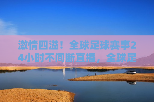  *** 四溢！全球足球赛事24小时不间断直播，全球足球盛宴，24小时不间断直播引爆 *** ，全球足球盛宴，24小时不间断直播引爆 *** 之夜