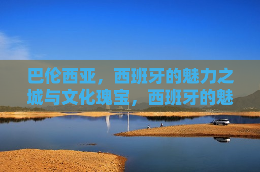 巴伦西亚，西班牙的魅力之城与文化瑰宝，西班牙的魅力之城巴伦西亚，文化瑰宝之旅，西班牙巴伦西亚，魅力之城的文化瑰宝之旅