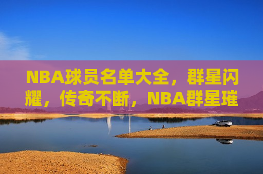 NBA球员名单大全，群星闪耀，传奇不断，NBA群星璀璨，球员名单大全，传奇不止，NBA群星璀璨，传奇球员名单大全