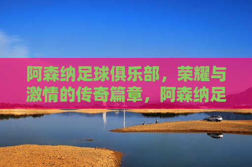 阿森纳足球俱乐部，荣耀与 *** 的传奇篇章，阿森纳足球俱乐部，荣耀之路的 *** 传奇，阿森纳足球俱乐部，荣耀与 *** 的传奇之路