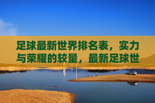 足球最新世界排名表，实力与荣耀的较量，最新足球世界排名，实力与荣耀的巅峰对决