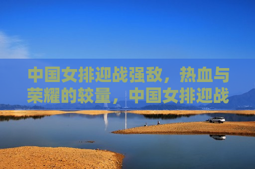 中国女排迎战强敌，热血与荣耀的较量，中国女排迎战强敌，热血荣耀的终极对决，中国女排迎战强敌，热血与荣耀的终极对决  第1张