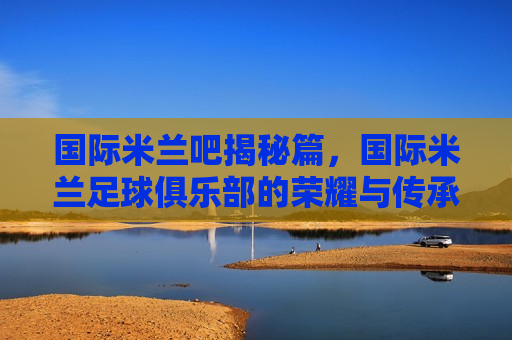 国际米兰吧揭秘篇，国际米兰足球俱乐部的荣耀与传承，从起源到辉煌的不朽传奇，国际米兰足球俱乐部，起源与辉煌的荣耀传承，国际米兰足球俱乐部的起源与辉煌，荣耀传承的不朽传奇  第1张