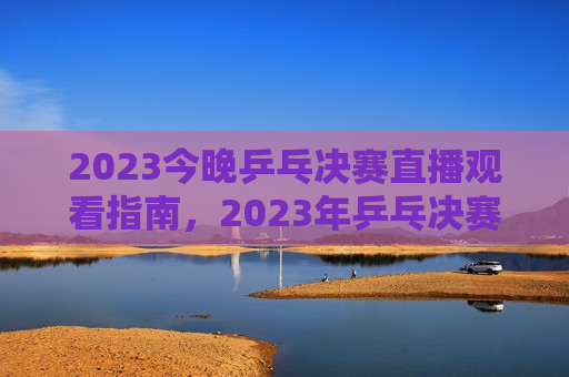 2023今晚乒乓决赛直播观看指南，2023年乒乓决赛直播观看全攻略，2023年乒乓决赛直播观看指南
