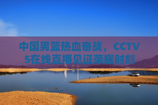 中国男篮热血奋战，CCTV5在线直播见证荣耀时刻