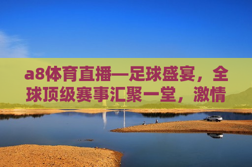 a8体育直播—足球盛宴，全球顶级赛事汇聚一堂， *** 与荣耀的较量，全球顶级足球赛事汇聚一堂，a8体育直播带你领略 *** 与荣耀