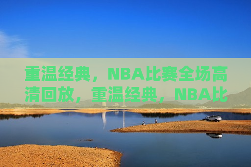 重温经典，NBA比赛全场高清回放，重温经典，NBA比赛全场高清回顾，重温经典，NBA比赛全场高清回顾与回放