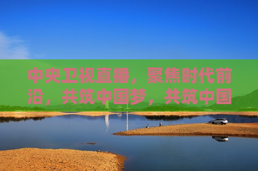 中央卫视直播，聚焦时代前沿，共筑中国梦，共筑中国梦，中央卫视直播聚焦时代前沿，中央卫视直播，聚焦时代前沿 共筑中国梦