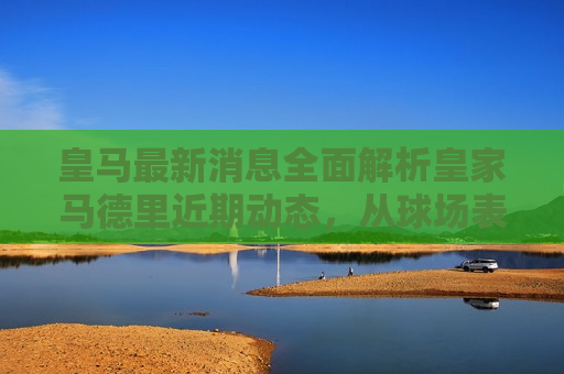 皇马最新消息全面解析皇家马德里近期动态，从球场表现到转会传闻一网打尽，皇家马德里最新动态解析，球场表现与转会传闻全揭秘，皇家马德里最新动态解析，球场表现与转会传闻揭秘