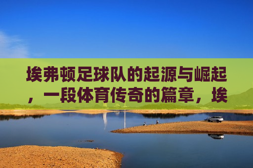 埃弗顿足球队的起源与崛起，一段体育传奇的篇章，埃弗顿足球队，起源与崛起的传奇之旅，埃弗顿足球队，起源与崛起的传奇之旅