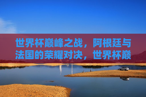 世界杯巅峰之战，阿根廷与法国的荣耀对决，世界杯巅峰对决，阿根廷与法国的荣耀之战，阿根廷与法国的荣耀之战，世界杯巅峰对决