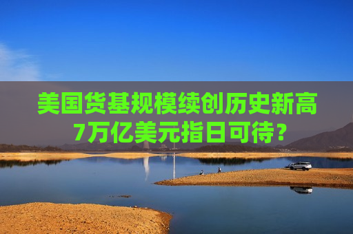 美国货基规模续创历史新高 7万亿美元指日可待？