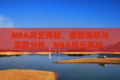 NBA风云再起，最新消息与深度分析，NBA风云再起，最新动态与深度剖析，NBA风云再起，最新动态与深度解析