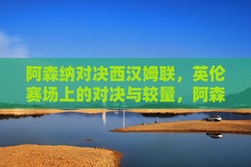 阿森纳对决西汉姆联，英伦赛场上的对决与较量，阿森纳与西汉姆联的英伦对决，阿森纳与西汉姆联的英伦对决