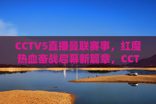 CCTV5直播曼联赛事，红魔热血奋战启幕新篇章，CCTV5直播，红魔曼联赛事热血启幕新篇章，CCTV5直播，红魔曼联热血奋战，开启新篇章