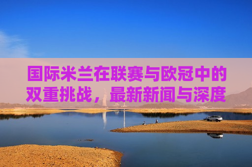 国际米兰在联赛与欧冠中的双重挑战，最新新闻与深度分析