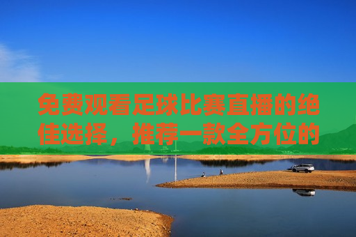 免费观看足球比赛直播的绝佳选择，推荐一款全方位的足球直播APP