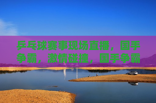 乒乓球赛事现场直播，国手争霸， *** 碰撞，国手争霸， *** 碰撞，乒乓球赛事现场直播，乒乓球国手争霸赛， *** 碰撞，技艺较量现场直播