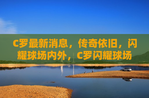 C罗最新消息，传奇依旧，闪耀球场内外，C罗闪耀球场内外，传奇依旧，C罗闪耀球场内外，传奇依旧，巨星风采不减