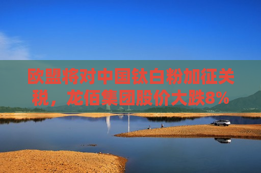 欧盟将对中国钛白粉加征关税，龙佰集团股价大跌8%