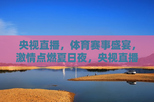 央视直播，体育赛事盛宴， *** 点燃夏日夜，央视直播，夏日体育盛宴， *** 点燃夜晚，央视直播，夏日体育盛宴， *** 点燃夜晚
