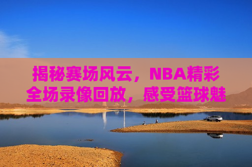 揭秘赛场风云，NBA精彩全场录像回放，感受篮球魅力，揭秘赛场风云，NBA精彩全场录像回放，篮球魅力尽在其中