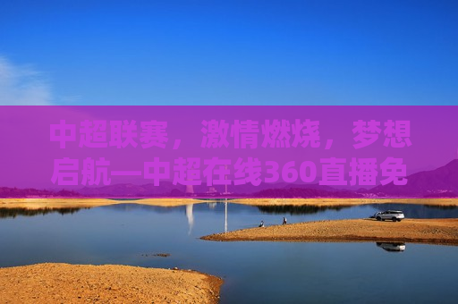 中超联赛， *** 燃烧，梦想启航—中超在线360直播免费观看全解析，中超联赛 *** 盛宴，中超在线360直播免费观看全解析，中超联赛 *** 盛宴，中超在线360直播免费观看全解析