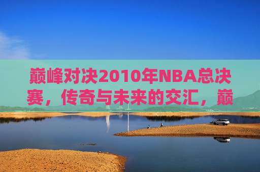 巅峰对决2010年NBA总决赛，传奇与未来的交汇，巅峰对决，传奇与未来的交汇——2010年NBA总决赛，巅峰对决传奇与未来交汇，2010年NBA总决赛震撼上演