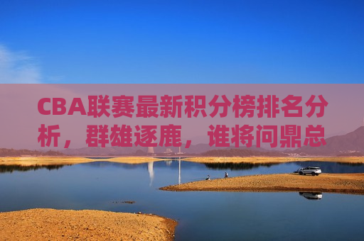 CBA联赛最新积分榜排名分析，群雄逐鹿，谁将问鼎总冠军？，CBA联赛积分榜排名风云变幻，总冠军之争愈演愈烈，CBA联赛积分榜风云变幻，总冠军之争愈演愈烈  第1张
