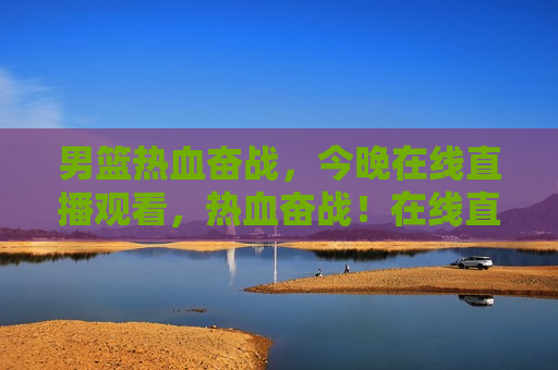 男篮热血奋战，今晚在线直播观看，热血奋战！在线直播见证男篮之夜，在线直播见证男篮热血奋战之夜