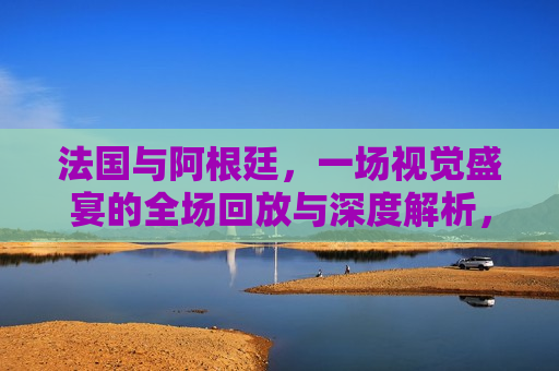 法国与阿根廷，一场视觉盛宴的全场回放与深度解析，法国与阿根廷对决，全场回放与深度解析，法国与阿根廷对决，全场回放与深度解析