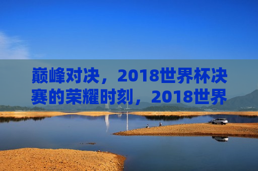 巅峰对决，2018世界杯决赛的荣耀时刻，2018世界杯决赛，巅峰荣耀的对决，巅峰荣耀对决，2018世界杯决赛的荣耀时刻